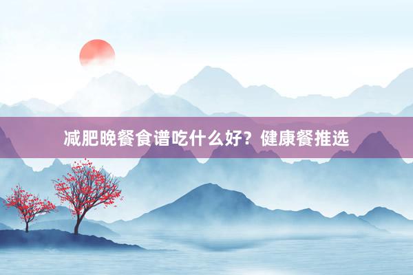 减肥晚餐食谱吃什么好？健康餐推选