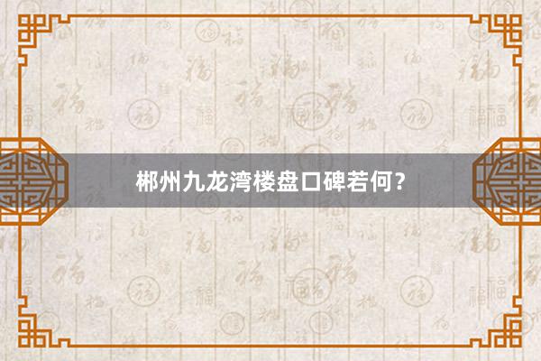 郴州九龙湾楼盘口碑若何？