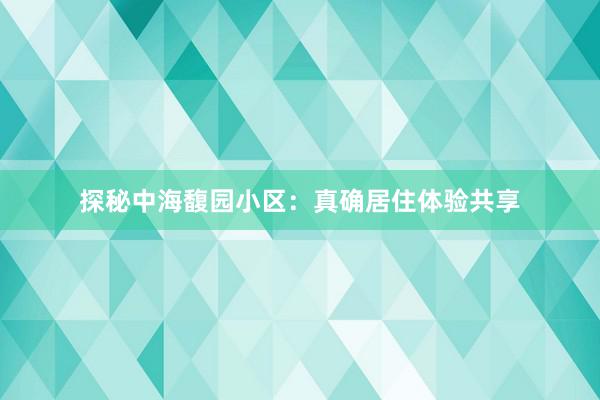 探秘中海馥园小区：真确居住体验共享