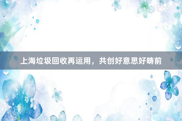 上海垃圾回收再运用，共创好意思好畴前