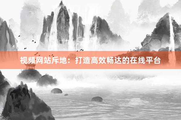 视频网站斥地：打造高效畅达的在线平台