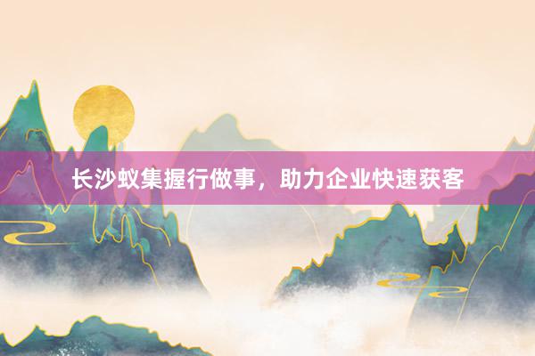 长沙蚁集握行做事，助力企业快速获客