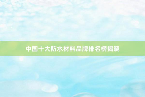 中国十大防水材料品牌排名榜揭晓