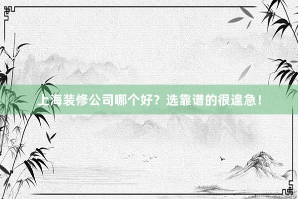 上海装修公司哪个好？选靠谱的很遑急！