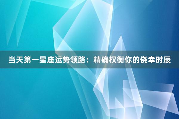 当天第一星座运势领路：精确权衡你的侥幸时辰