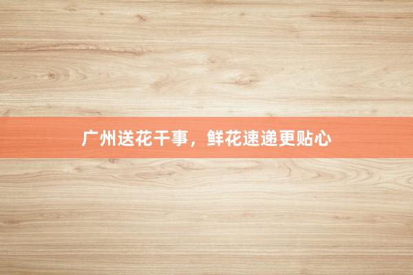 广州送花干事，鲜花速递更贴心