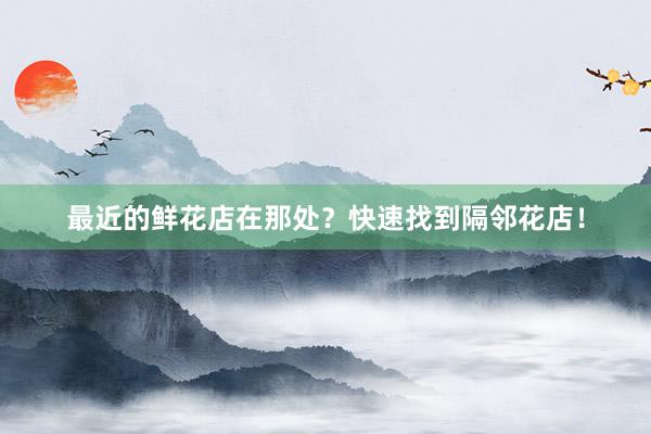 最近的鲜花店在那处？快速找到隔邻花店！